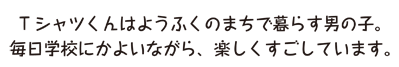 Tシャツくんはようふくのまちで暮らす男の子。毎日学校にかよいながら、楽しくすごしています。